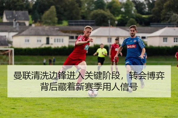 曼联清洗边锋进入关键阶段，转会博弈背后藏着新赛季用人信号